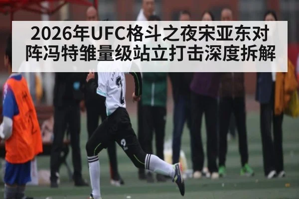 2026年UFC格斗之夜宋亚东对阵冯特雏量级站立打击深度拆解