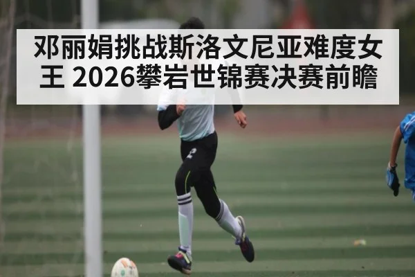 邓丽娟挑战斯洛文尼亚难度女王 2026攀岩世锦赛决赛前瞻