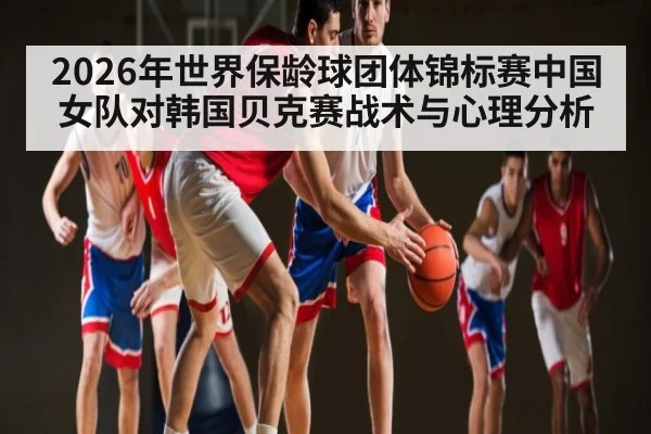 2026年世界保龄球团体锦标赛中国女队对韩国贝克赛战术与心理分析